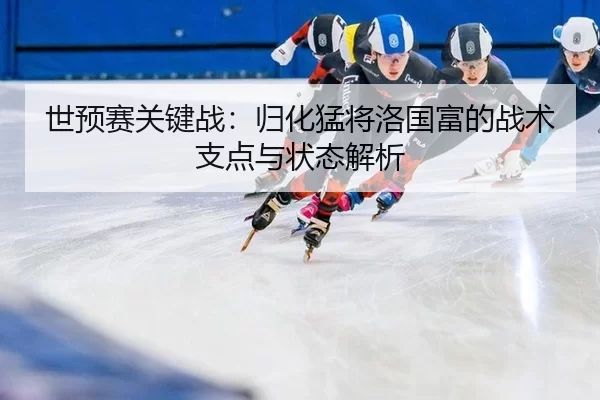 世预赛关键战：归化猛将洛国富的战术支点与状态解析