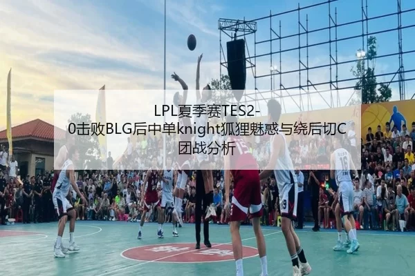 LPL夏季赛TES2-0击败BLG后中单knight狐狸魅惑与绕后切C团战分析